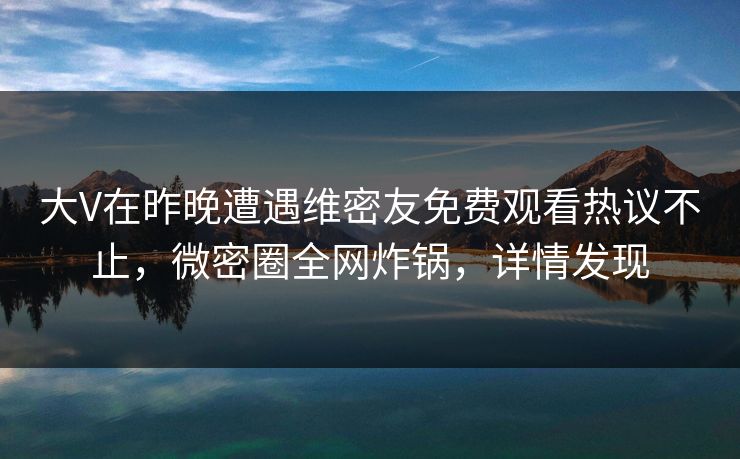 大V在昨晚遭遇维密友免费观看热议不止,微密圈全网炸锅,详情发现 大V在昨晚遭遇维密友免费观看热议不止,微密圈全网炸锅,详情发现