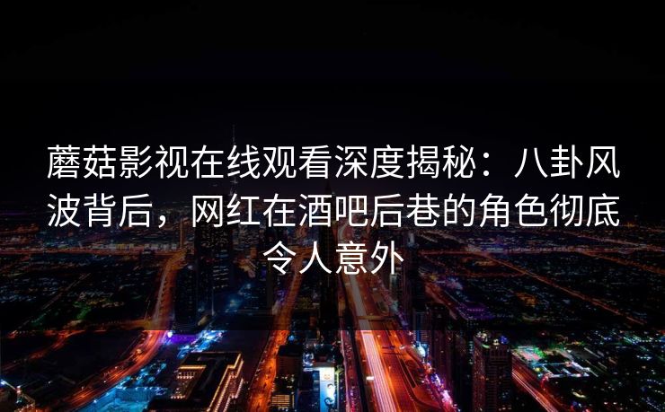 蘑菇影视在线观看深度揭秘：八卦风波背后，网红在酒吧后巷的角色彻底令人意外