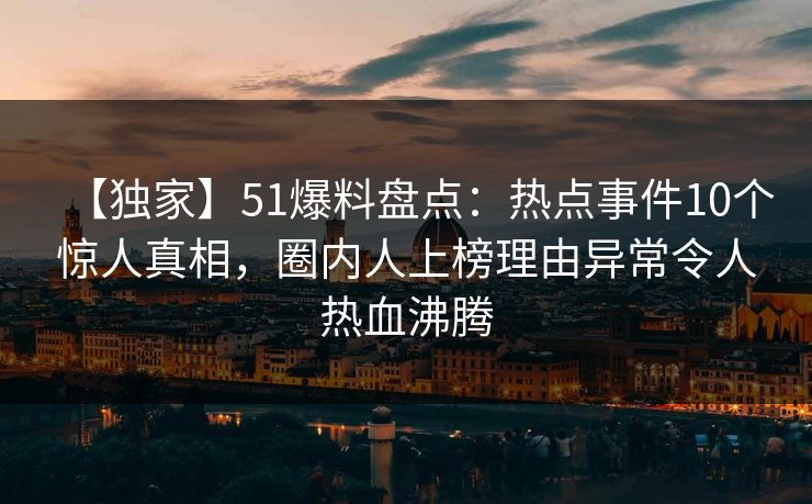 【独家】51爆料盘点:热点事件10个惊人真相,圈内人上榜理由异常令人热血沸腾 【独家】51爆料盘点:热点事件10个惊人真相,圈内人上榜理由异常令人热血沸腾