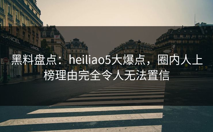 黑料盘点：heiliao5大爆点，圈内人上榜理由完全令人无法置信