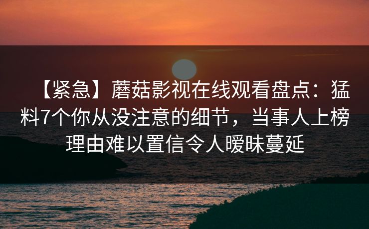 【紧急】蘑菇影视在线观看盘点：猛料7个你从没注意的细节，当事人上榜理由难以置信令人暧昧蔓延