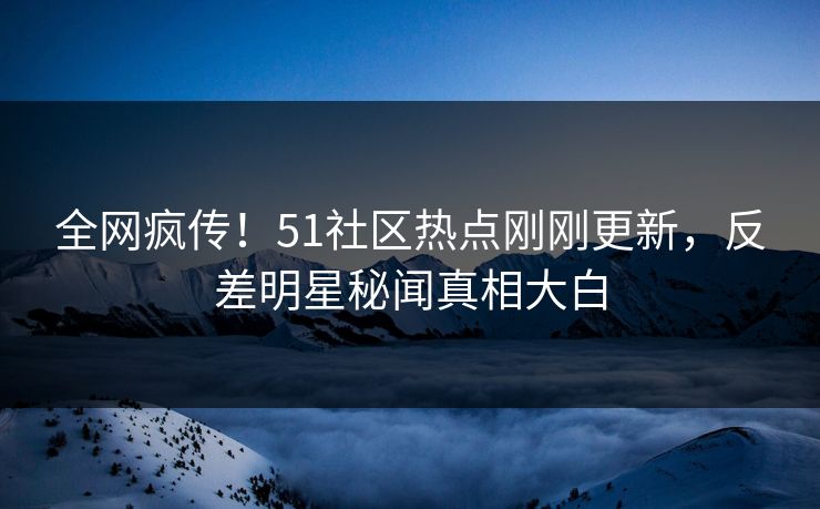 全网疯传！51社区热点刚刚更新，反差明星秘闻真相大白