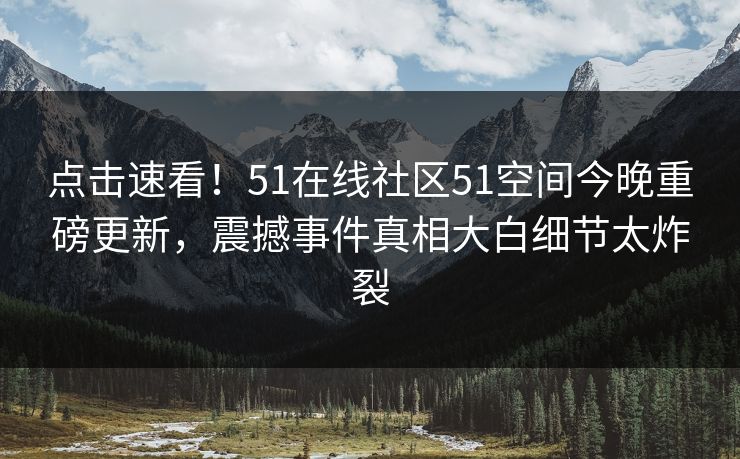 点击速看!51在线社区51空间今晚重磅更新,震撼事件真相大白细节太炸裂