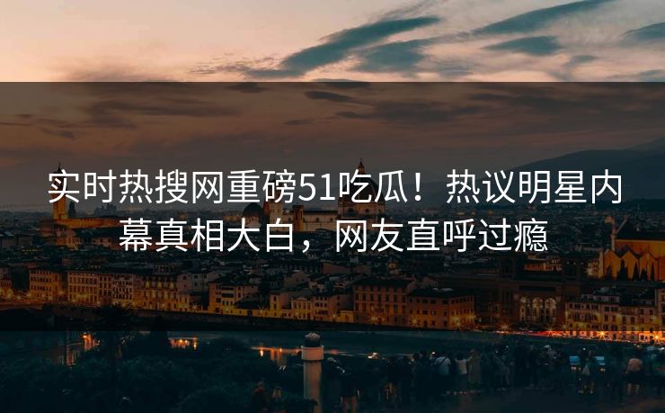 实时热搜网重磅51吃瓜！热议明星内幕真相大白，网友直呼过瘾