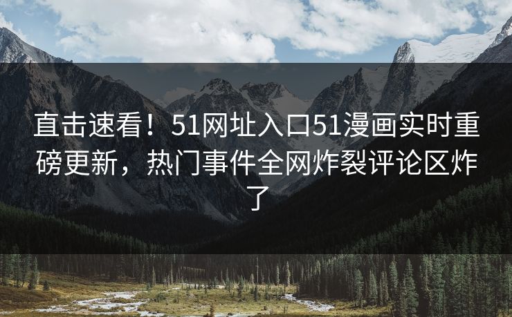 直击速看！51网址入口51漫画实时重磅更新，热门事件全网炸裂评论区炸了