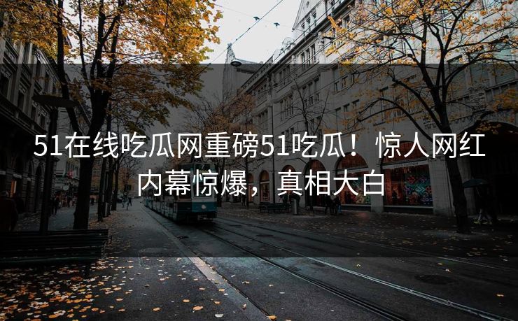 51在线吃瓜网重磅51吃瓜！惊人网红内幕惊爆，真相大白