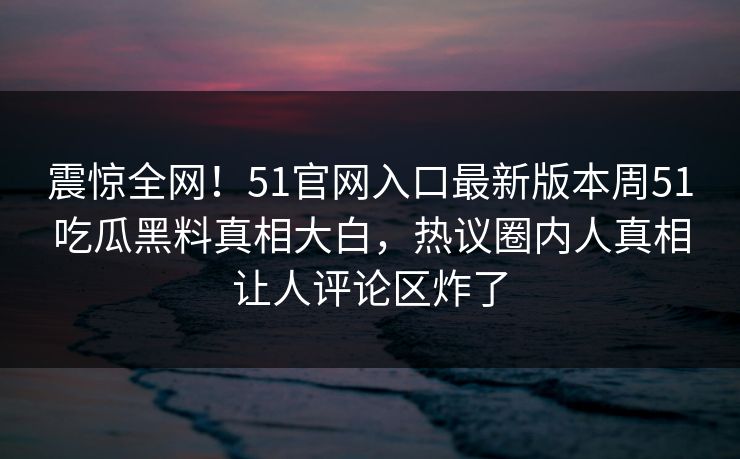 震惊全网！51官网入口最新版本周51吃瓜黑料真相大白，热议圈内人真相让人评论区炸了