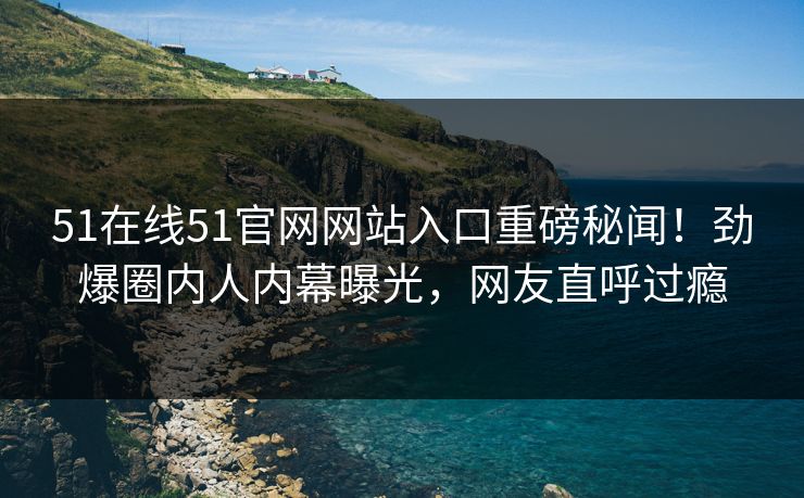 51在线51官网网站入口重磅秘闻！劲爆圈内人内幕曝光，网友直呼过瘾