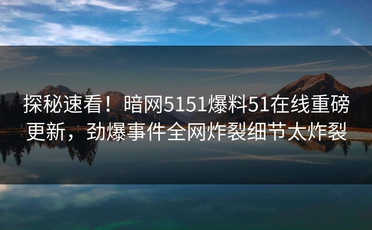 探秘速看！暗网5151爆料51在线重磅更新，劲爆事件全网炸裂细节太炸裂