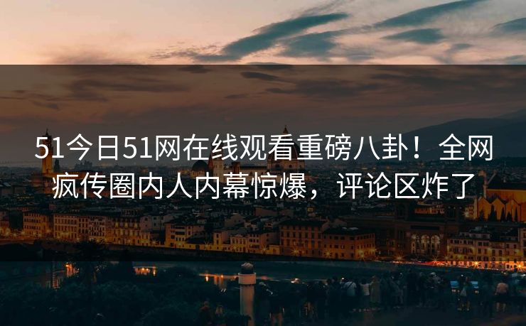 51今日51网在线观看重磅八卦！全网疯传圈内人内幕惊爆，评论区炸了