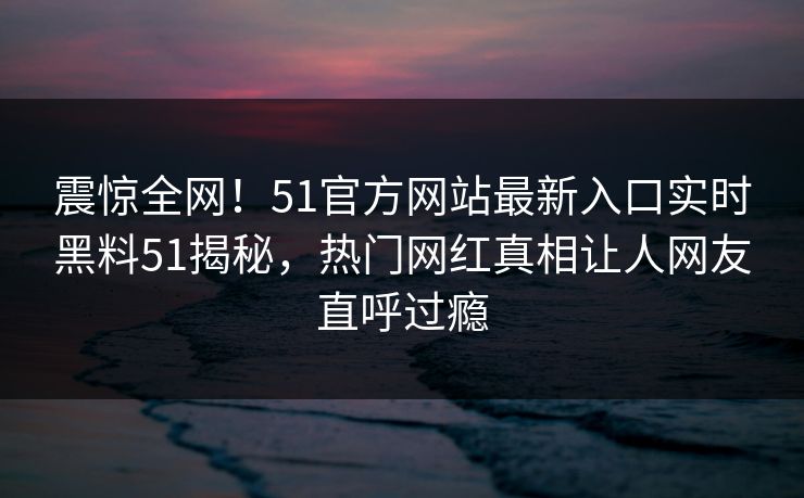 震惊全网！51官方网站最新入口实时黑料51揭秘，热门网红真相让人网友直呼过瘾