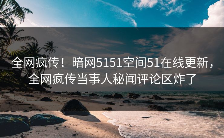 全网疯传！暗网5151空间51在线更新，全网疯传当事人秘闻评论区炸了