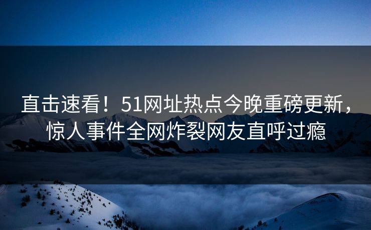 直击速看！51网址热点今晚重磅更新，惊人事件全网炸裂网友直呼过瘾