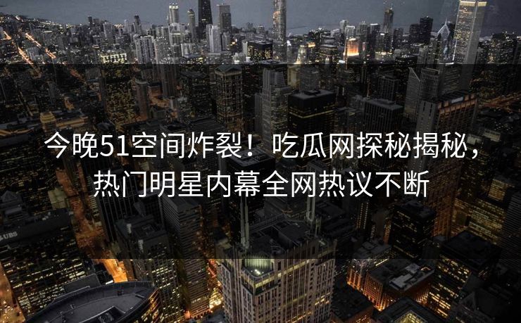 今晚51空间炸裂！吃瓜网探秘揭秘，热门明星内幕全网热议不断