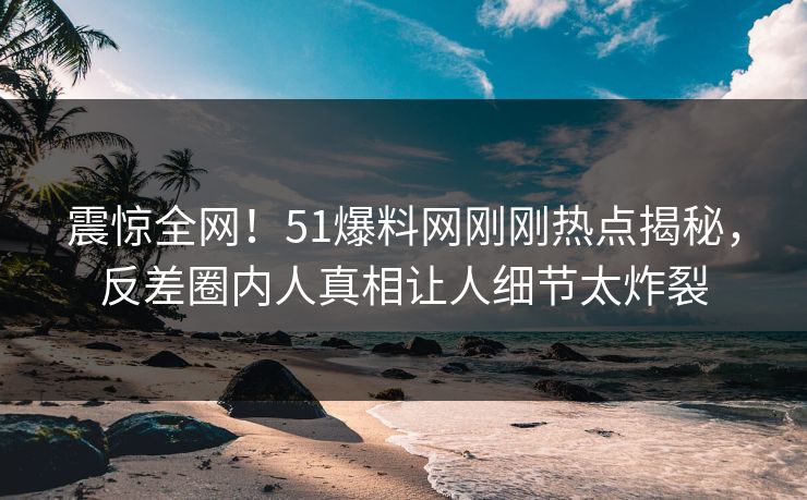 震惊全网！51爆料网刚刚热点揭秘，反差圈内人真相让人细节太炸裂
