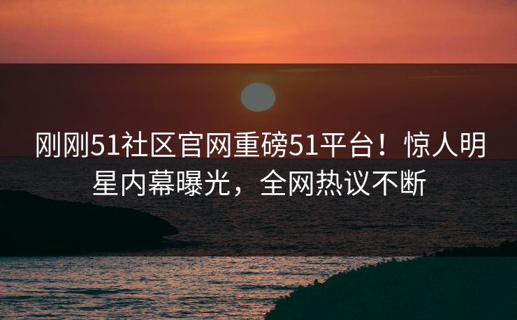 刚刚51社区官网重磅51平台！惊人明星内幕曝光，全网热议不断