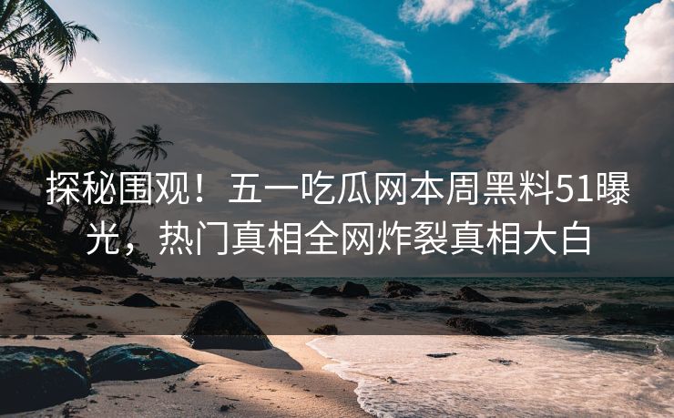 探秘围观！五一吃瓜网本周黑料51曝光，热门真相全网炸裂真相大白