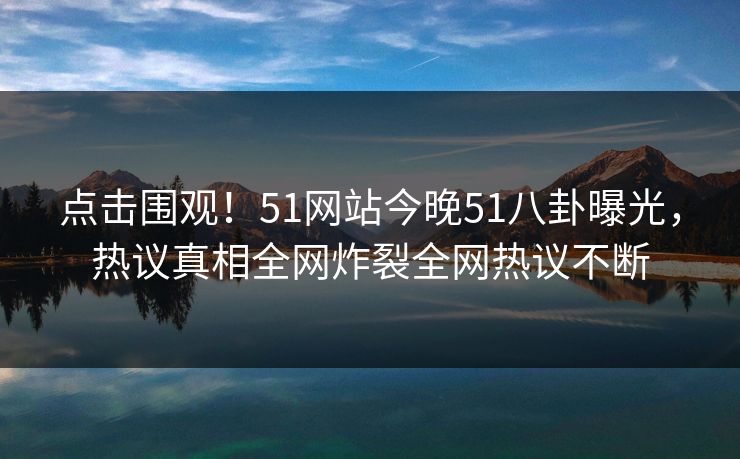 点击围观！51网站今晚51八卦曝光，热议真相全网炸裂全网热议不断