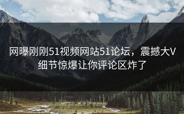 网曝刚刚51视频网站51论坛，震撼大V细节惊爆让你评论区炸了