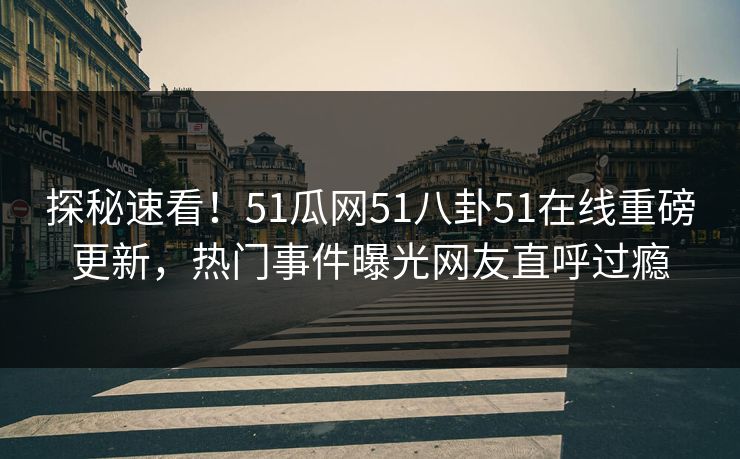 探秘速看！51瓜网51八卦51在线重磅更新，热门事件曝光网友直呼过瘾
