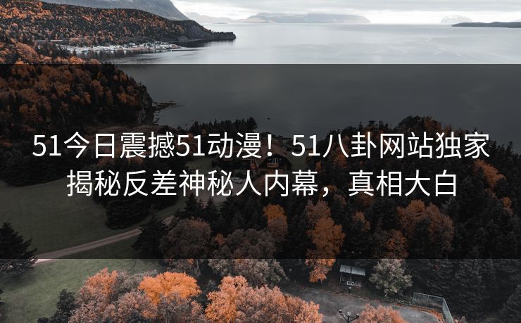 51今日震撼51动漫！51八卦网站独家揭秘反差神秘人内幕，真相大白