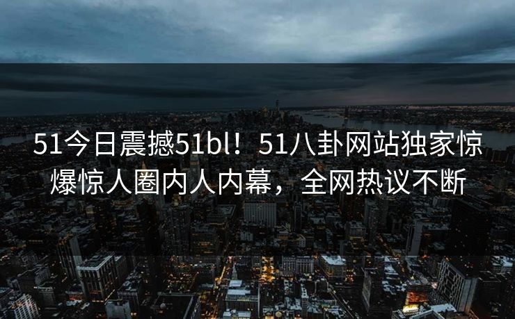 51今日震撼51bl！51八卦网站独家惊爆惊人圈内人内幕，全网热议不断