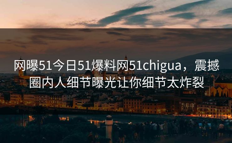 网曝51今日51爆料网51chigua，震撼圈内人细节曝光让你细节太炸裂