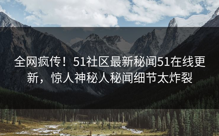 全网疯传！51社区最新秘闻51在线更新，惊人神秘人秘闻细节太炸裂