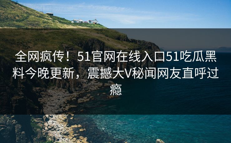 全网疯传！51官网在线入口51吃瓜黑料今晚更新，震撼大V秘闻网友直呼过瘾