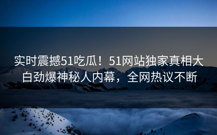 实时震撼51吃瓜！51网站独家真相大白劲爆神秘人内幕，全网热议不断