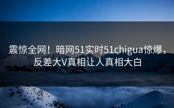 震惊全网！暗网51实时51chigua惊爆，反差大V真相让人真相大白