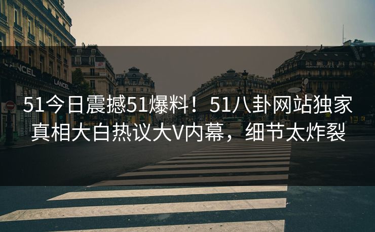 51今日震撼51爆料！51八卦网站独家真相大白热议大V内幕，细节太炸裂
