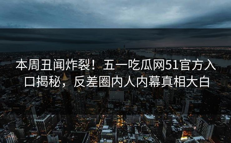 本周丑闻炸裂！五一吃瓜网51官方入口揭秘，反差圈内人内幕真相大白