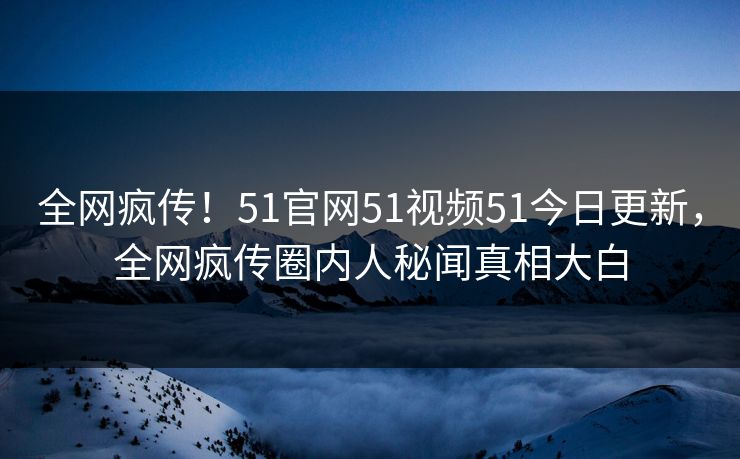 全网疯传！51官网51视频51今日更新，全网疯传圈内人秘闻真相大白