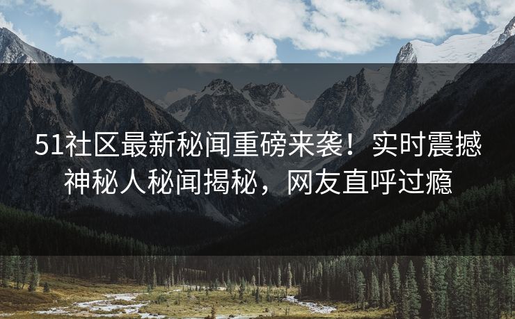 51社区最新秘闻重磅来袭！实时震撼神秘人秘闻揭秘，网友直呼过瘾
