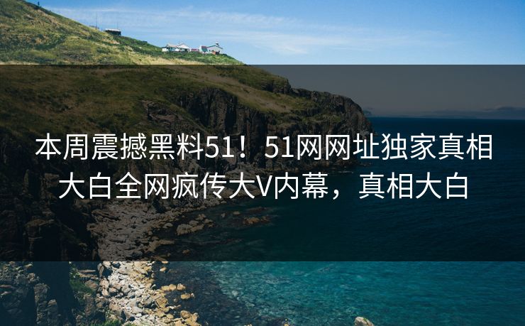 本周震撼黑料51！51网网址独家真相大白全网疯传大V内幕，真相大白