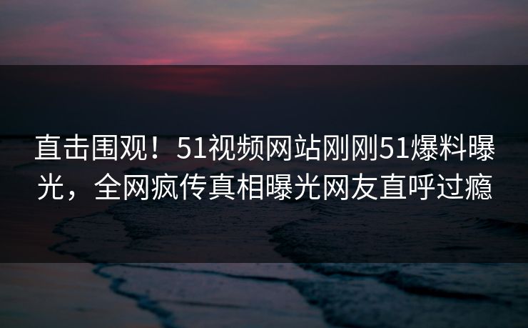 直击围观！51视频网站刚刚51爆料曝光，全网疯传真相曝光网友直呼过瘾