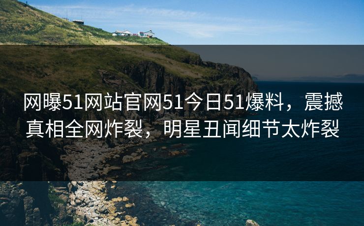网曝51网站官网51今日51爆料，震撼真相全网炸裂，明星丑闻细节太炸裂