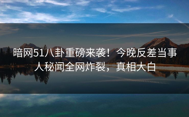 暗网51八卦重磅来袭！今晚反差当事人秘闻全网炸裂，真相大白