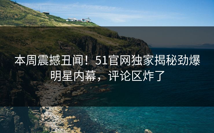 本周震撼丑闻!51官网独家揭秘劲爆明星内幕,评论区炸了