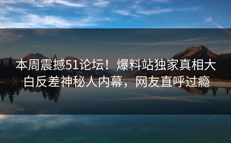 本周震撼51论坛!爆料站独家真相大白反差神秘人内幕,网友直呼过瘾