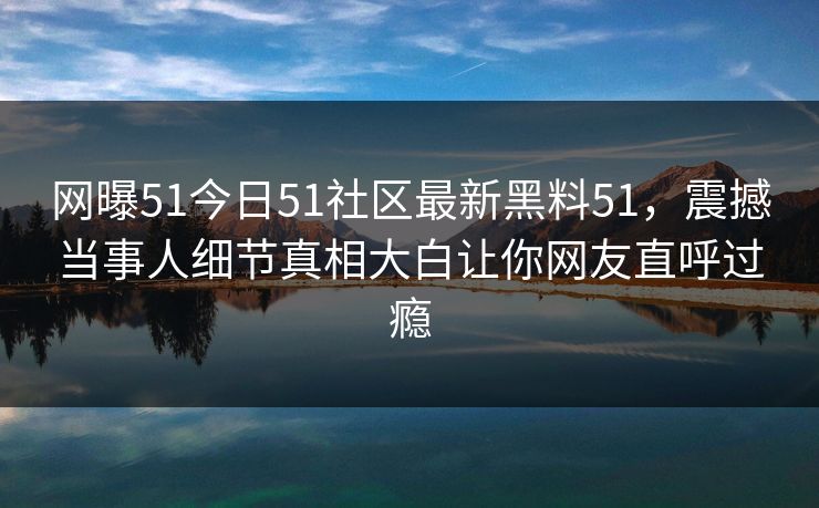 网曝51今日51社区最新黑料51，震撼当事人细节真相大白让你网友直呼过瘾