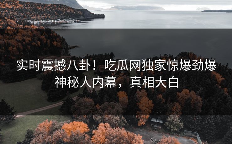 实时震撼八卦！吃瓜网独家惊爆劲爆神秘人内幕，真相大白