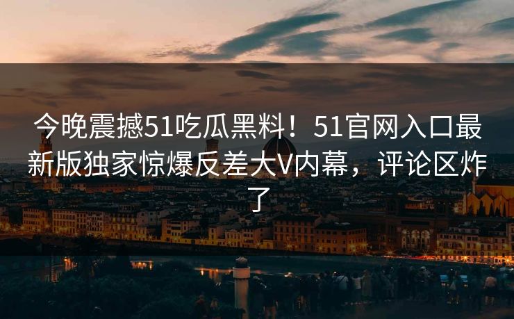 今晚震撼51吃瓜黑料！51官网入口最新版独家惊爆反差大V内幕，评论区炸了