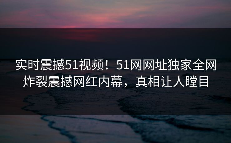 实时震撼51视频！51网网址独家全网炸裂震撼网红内幕，真相让人瞠目