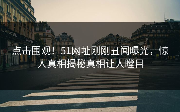 点击围观！51网址刚刚丑闻曝光，惊人真相揭秘真相让人瞠目