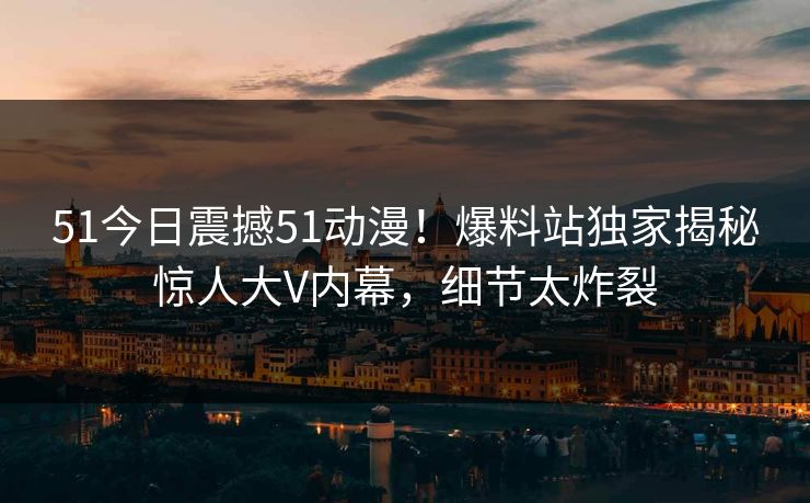 51今日震撼51动漫！爆料站独家揭秘惊人大V内幕，细节太炸裂