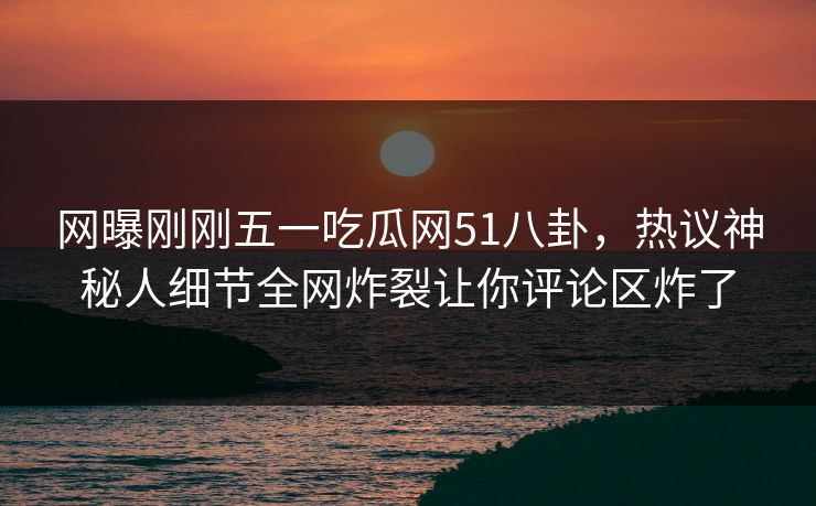 网曝刚刚五一吃瓜网51八卦，热议神秘人细节全网炸裂让你评论区炸了