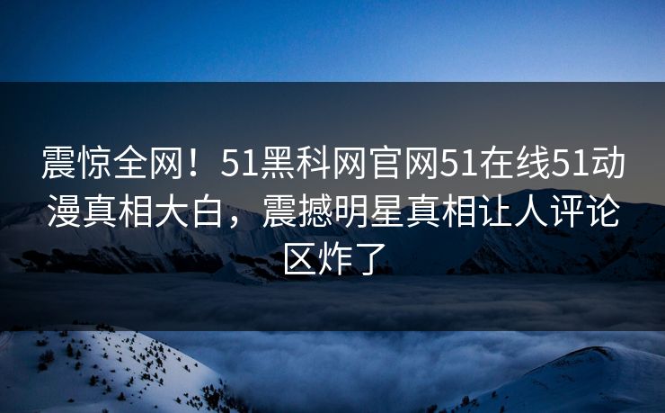 震惊全网！51黑科网官网51在线51动漫真相大白，震撼明星真相让人评论区炸了