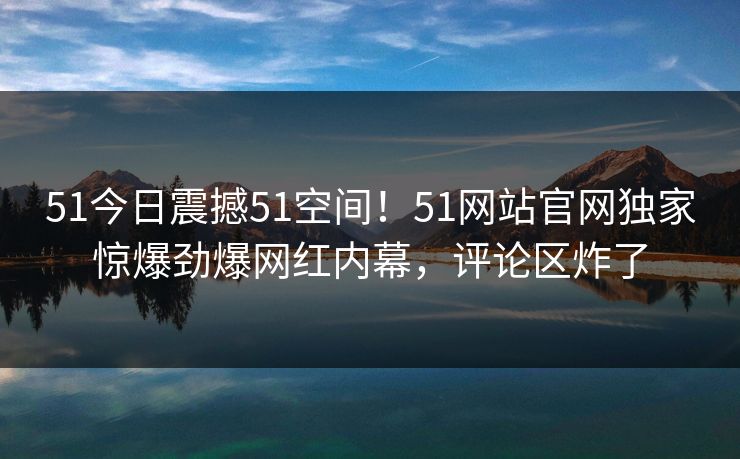 51今日震撼51空间！51网站官网独家惊爆劲爆网红内幕，评论区炸了